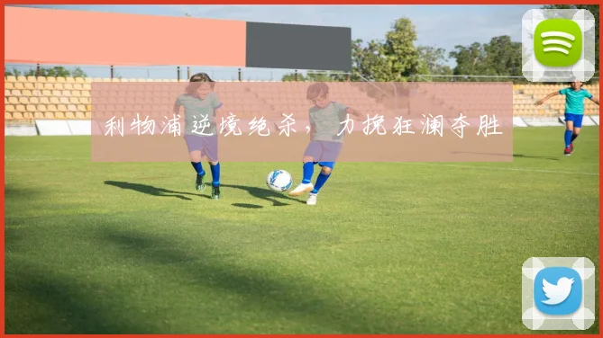 利物浦逆境绝杀，力挽狂澜夺胜