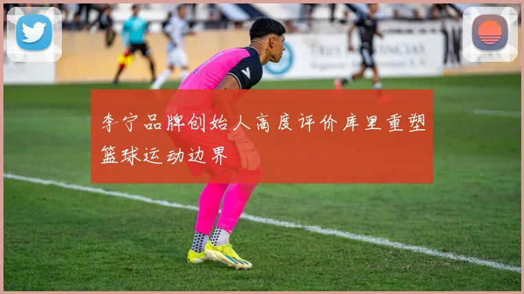 李宁品牌创始人高度评价库里重塑篮球运动边界